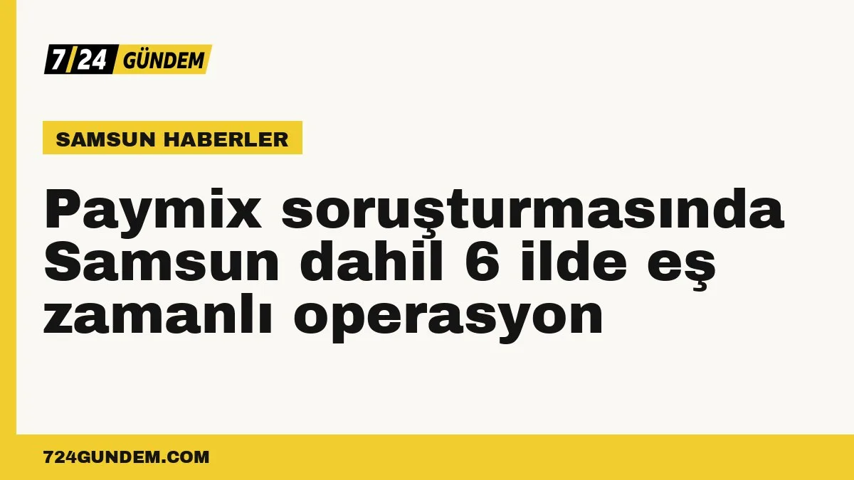 Paymix soruşturmasında Samsun dahil 6 ilde eş zamanlı operasyon